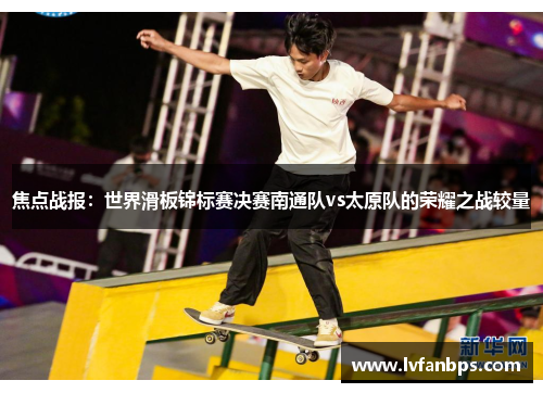 焦点战报：世界滑板锦标赛决赛南通队vs太原队的荣耀之战较量